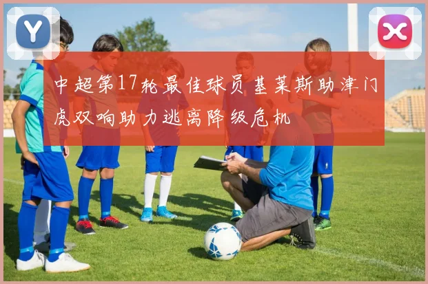 中超第17轮最佳球员基莱斯助津门虎双响助力逃离降级危机