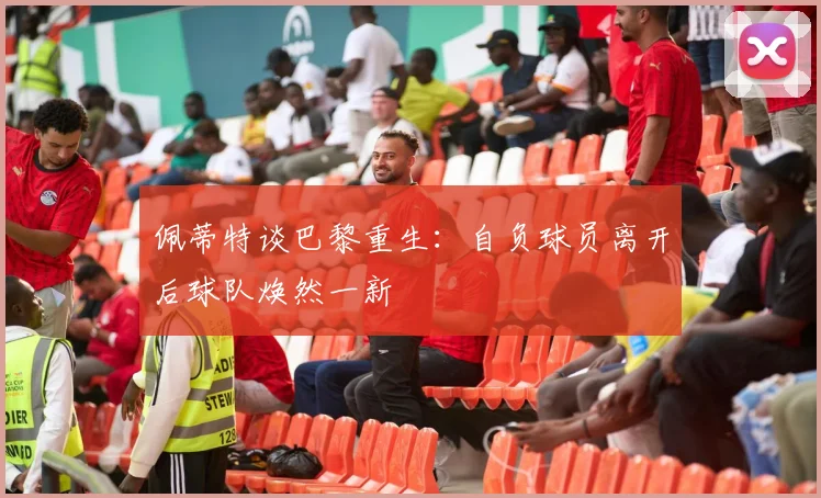 佩蒂特谈巴黎重生：自负球员离开后球队焕然一新