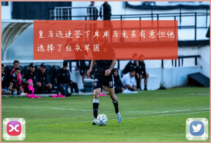 皇马迅速签下库库马竞虽有意但他选择了白衣军团