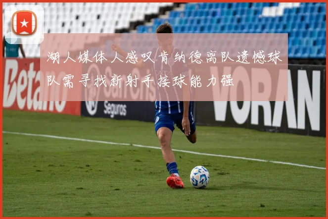 湖人媒体人感叹肯纳德离队遗憾球队需寻找新射手接球能力强