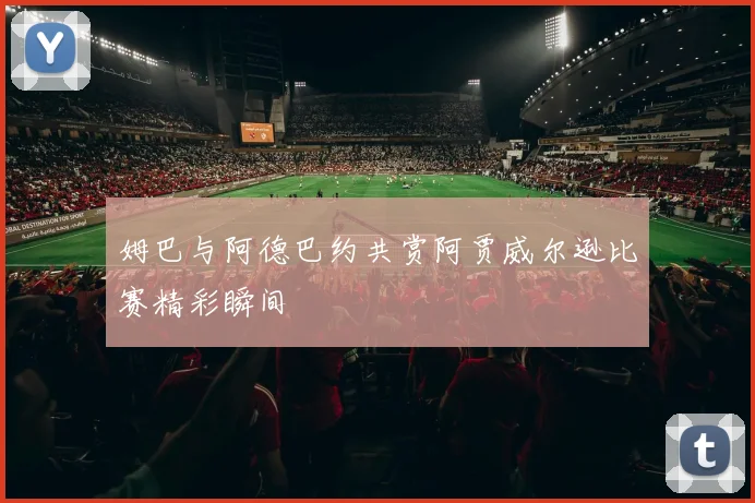 姆巴与阿德巴约共赏阿贾威尔逊比赛精彩瞬间