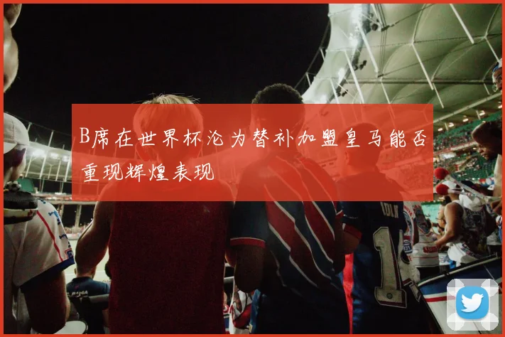B席在世界杯沦为替补加盟皇马能否重现辉煌表现