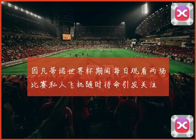 因凡蒂诺世界杯期间每日观看两场比赛私人飞机随时待命引发关注