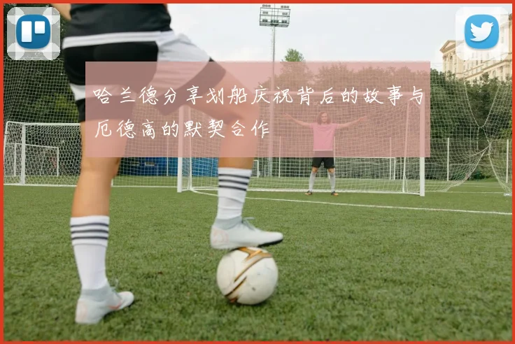 哈兰德分享划船庆祝背后的故事与厄德高的默契合作