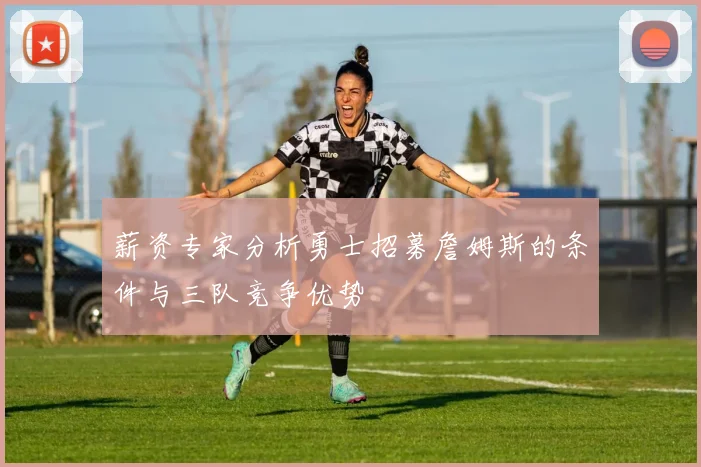 薪资专家分析勇士招募詹姆斯的条件与三队竞争优势