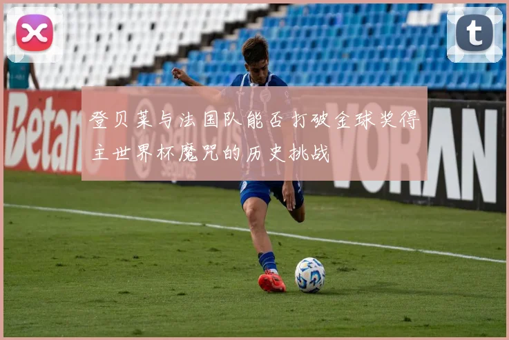 登贝莱与法国队能否打破金球奖得主世界杯魔咒的历史挑战