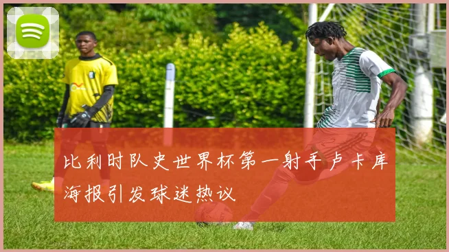 比利时队史世界杯第一射手卢卡库海报引发球迷热议