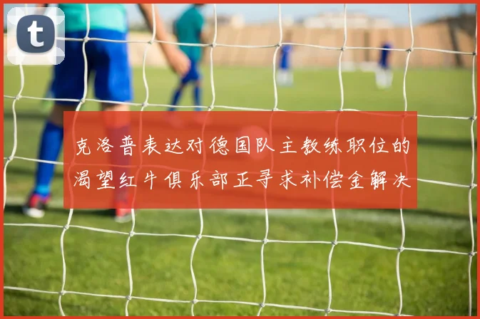 克洛普表达对德国队主教练职位的渴望红牛俱乐部正寻求补偿金解决方案