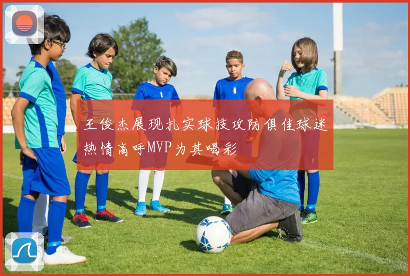 王俊杰展现扎实球技攻防俱佳球迷热情高呼MVP为其喝彩
