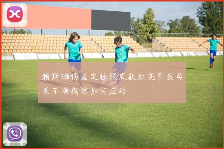 赖斯晒伤后定妆照皮肤红亮引发母亲不满我该如何应对