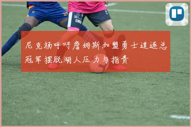 尼克杨呼吁詹姆斯加盟勇士追逐总冠军摆脱湖人压力与指责