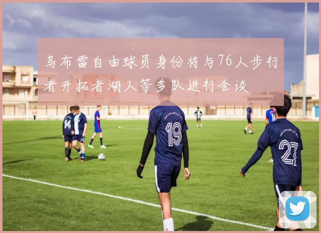 乌布雷自由球员身份将与76人步行者开拓者湖人等多队进行会谈