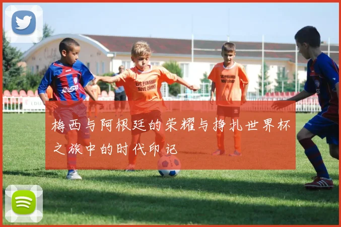 梅西与阿根廷的荣耀与挣扎世界杯之旅中的时代印记