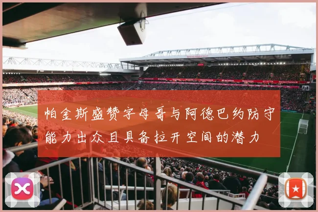 帕金斯盛赞字母哥与阿德巴约防守能力出众且具备拉开空间的潜力